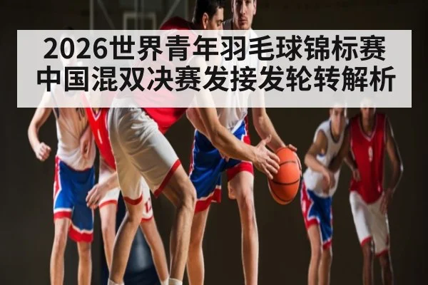 2026世界青年羽毛球锦标赛中国混双决赛发接发轮转解析