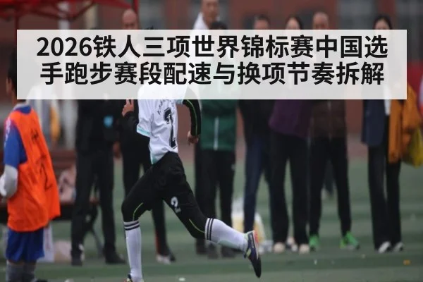 2026铁人三项世界锦标赛中国选手跑步赛段配速与换项节奏拆解