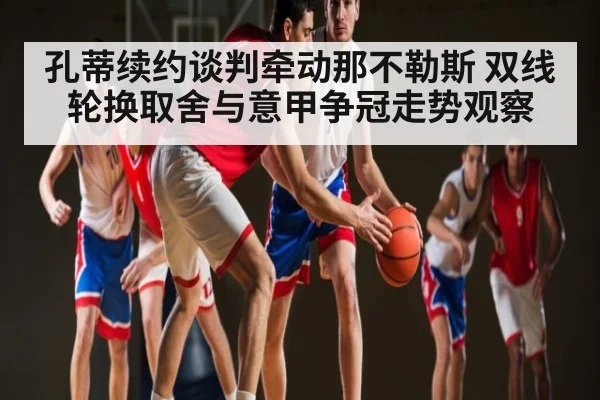 孔蒂续约谈判牵动那不勒斯 双线轮换取舍与意甲争冠走势观察